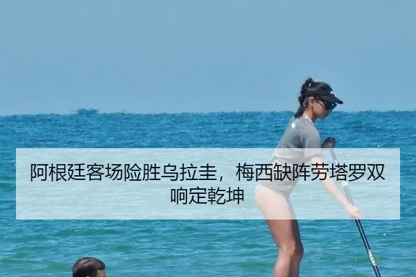 阿根廷客场险胜乌拉圭，梅西缺阵劳塔罗双响定乾坤