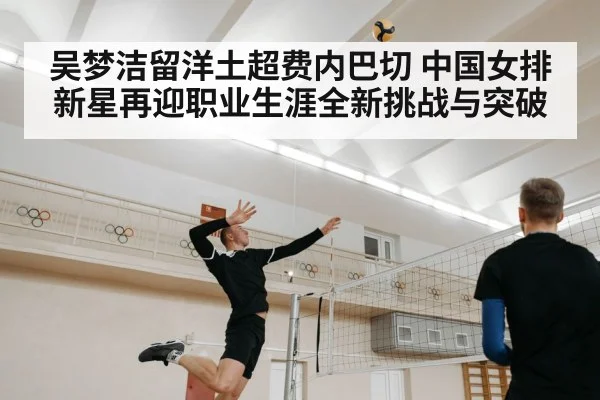 吴梦洁留洋土超费内巴切 中国女排新星再迎职业生涯全新挑战与突破