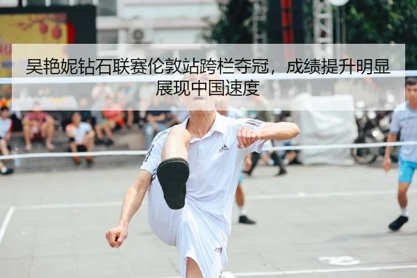 吴艳妮钻石联赛伦敦站跨栏夺冠，成绩提升明显展现中国速度
